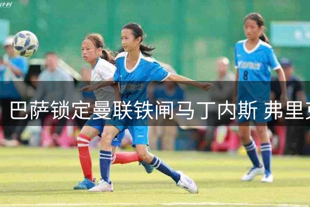 巴萨锁定曼联铁闸马丁内斯 弗里克钦点4000万欧补强后防