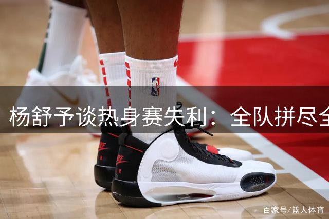 杨舒予谈热身赛失利：全队拼尽全力展现顽强斗志