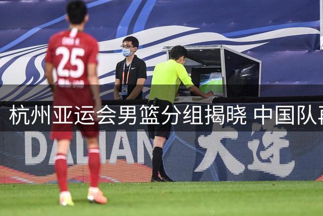 杭州亚运会男篮分组揭晓 中国队再战老对手菲律宾