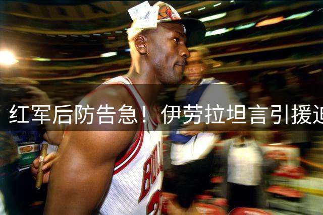 红军后防告急！伊劳拉坦言引援迫在眉睫 两大目标浮出水面