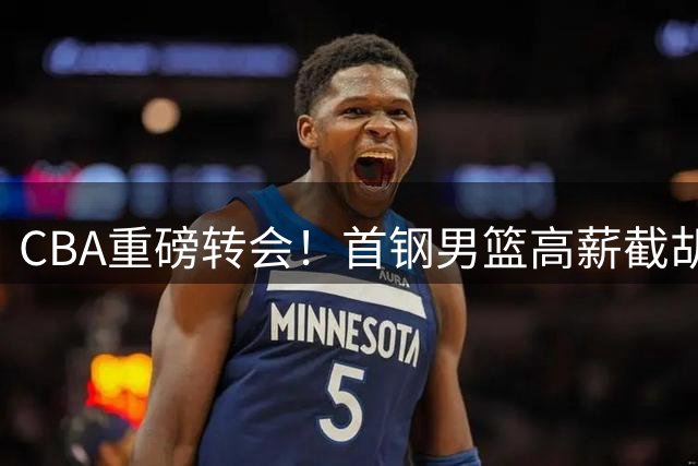 CBA重磅转会！首钢男篮高薪截胡布朗 球员本人倾向争冠球队