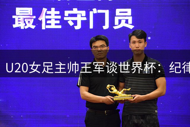 U20女足主帅王军谈世界杯：纪律性与大国形象缺一不可